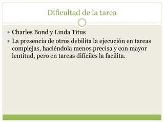 Dificultad de la tarea
 Charles Bond y Linda Titus
 La presencia de otros debilita la ejecución en tareas
complejas, haciéndola menos precisa y con mayor
lentitud, pero en tareas difíciles la facilita.
 