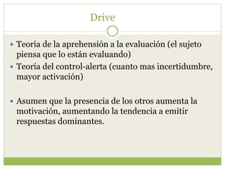 Drive
 Teoría de la aprehensión a la evaluación (el sujeto
piensa que lo están evaluando)
 Teoría del control-alerta (cuanto mas incertidumbre,
mayor activación)
 Asumen que la presencia de los otros aumenta la
motivación, aumentando la tendencia a emitir
respuestas dominantes.
 