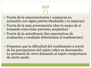 Self
 Teoría de la autoconsciencia ( comparan su
actuación con algún patrón idealizado y la mejoran)
 Teoría de la auto presentación (dan lo mejor de si
tomando como base patrones aceptados)
 Teoría de la autoeficacia (las expectativas de
evaluación y resultado determinan el rendimiento)
 Proponen que la dificultad del rendimiento a través
de las percepciones del sujeto sobre su desempeño.
La presencia de otros demanda al sujeto comportarse
de cierto modo.
 