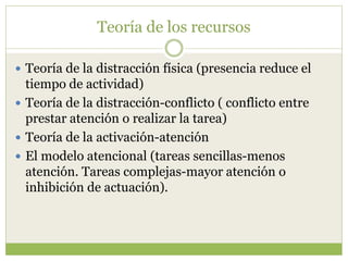Teoría de los recursos
 Teoría de la distracción física (presencia reduce el
tiempo de actividad)
 Teoría de la distracción-conflicto ( conflicto entre
prestar atención o realizar la tarea)
 Teoría de la activación-atención
 El modelo atencional (tareas sencillas-menos
atención. Tareas complejas-mayor atención o
inhibición de actuación).
 