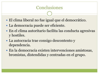 Conclusiones
 El clima liberal no fue igual que el democrático.
 La democracia puede ser eficiente.
 En el clima autoritario facilita las conducta agresivas
y hostiles.
 La autocracia trae consigo descontento y
dependencia.
 En la democracia existen intervenciones amistosas,
bromistas, distendidas y centradas en el grupo.
 