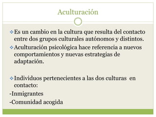 Aculturación
Es un cambio en la cultura que resulta del contacto
entre dos grupos culturales autónomos y distintos.
Aculturación psicológica hace referencia a nuevos
comportamientos y nuevas estrategias de
adaptación.
Individuos pertenecientes a las dos culturas en
contacto:
-Inmigrantes
-Comunidad acogida
 