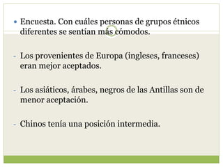  Encuesta. Con cuáles personas de grupos étnicos
diferentes se sentían más cómodos.
- Los provenientes de Europa (ingleses, franceses)
eran mejor aceptados.
- Los asiáticos, árabes, negros de las Antillas son de
menor aceptación.
- Chinos tenía una posición intermedia.
 