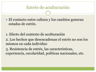 Estrés de aculturación
 El contacto entre cultura y los cambios generan
estados de estrés.
1. Efecto del contexto de aculturación
2. Los hechos que desencadenan el estrés no son los
mismos en cada individuo
3. Resistencia de estrés, las características,
experiencia, escolaridad, políticas nacionales, etc.
 