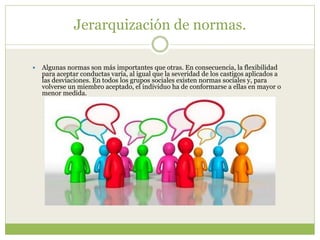 Jerarquización de normas.
 Algunas normas son más importantes que otras. En consecuencia, la flexibilidad
para aceptar conductas varía, al igual que la severidad de los castigos aplicados a
las desviaciones. En todos los grupos sociales existen normas sociales y, para
volverse un miembro aceptado, el individuo ha de conformarse a ellas en mayor o
menor medida.
 