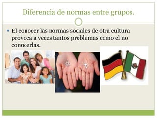 Diferencia de normas entre grupos.
 El conocer las normas sociales de otra cultura
provoca a veces tantos problemas como el no
conocerlas.
 