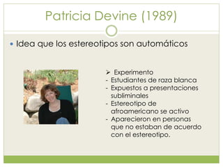 Patricia Devine (1989)
 Idea que los estereotipos son automáticos
 Experimento
- Estudiantes de raza blanca
- Expuestos a presentaciones
subliminales
- Estereotipo de
afroamericano se activo
- Aparecieron en personas
que no estaban de acuerdo
con el estereotipo.
 