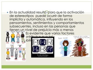  En la actualidad resulta claro que la activación
de estereotipos puede ocurrir de forma
implícita y automática, influyendo en los
pensamientos, sentimientos y comportamientos
subsecuentes, incluso en las personas que
tienen un nivel de prejuicio más o menos
reducido. Es evidente que varios factores
pueden contribuir a que tal activación tenga
más probabilidades de ocurrir.
 