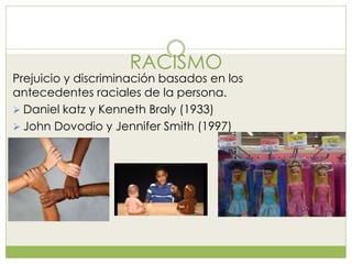 RACISMO
Prejuicio y discriminación basados en los
antecedentes raciales de la persona.
 Daniel katz y Kenneth Braly (1933)
 John Dovodio y Jennifer Smith (1997)
 