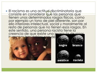  El racismo es una actitud discriminatoria que
consiste en considerar que las personas que
tienen unos determinados rasgos físicos, como
por ejemplo un tono de piel diferente, son por
ello inferiores intelectual, social y moralmente al
resto de personas que no tienen esos rasgos. En
este sentido, una persona racista tiene la
creencia de que existe una jerarquía de razas
humanas inmutables con determinadas
diferencias genéticas.
 