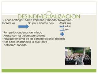DESINDIVIDUALIZACION Leon Festinger, Albert Pepitone y Theodor Newcomb:
Individuos Grupo = Sienten con Ataduras
Inhibidos
Libres
*Rompe las cadenas del miedo
*Arrasa con los valores personales
*Pasa por encima de las consideraciones sociales
*Nos pone en bandeja lo que tanto
habíamos soñado
 