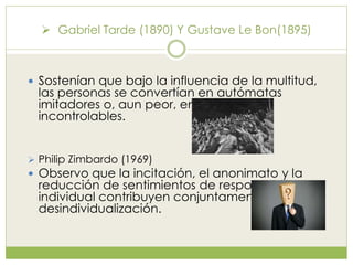  Gabriel Tarde (1890) Y Gustave Le Bon(1895)
 Sostenían que bajo la influencia de la multitud,
las personas se convertían en autómatas
imitadores o, aun peor, en masas
incontrolables.
 Philip Zimbardo (1969)
 Observo que la incitación, el anonimato y la
reducción de sentimientos de responsabilidad
individual contribuyen conjuntamente a la
desindividualización.
 
