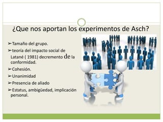 ¿Que nos aportan los experimentos de Asch?
➢Tamaño del grupo.
➢teoría del impacto social de
Latané ( 1981) decremento de la
conformidad.
➢Cohesión.
➢Unanimidad
➢Presencia de aliado
➢Estatus, ambigüedad, implicación
personal.
 