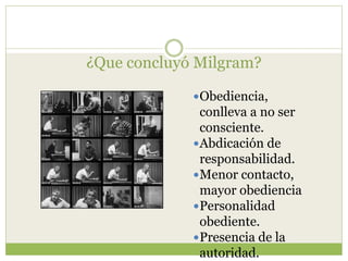 ¿Que concluyó Milgram?
Obediencia,
conlleva a no ser
consciente.
Abdicación de
responsabilidad.
Menor contacto,
mayor obediencia
Personalidad
obediente.
Presencia de la
autoridad.
 