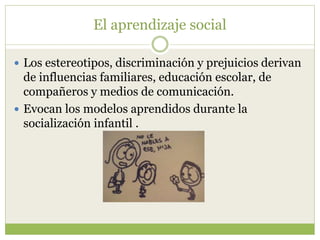 El aprendizaje social
 Los estereotipos, discriminación y prejuicios derivan
de influencias familiares, educación escolar, de
compañeros y medios de comunicación.
 Evocan los modelos aprendidos durante la
socialización infantil .
 