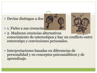  Devine distingue a dos clases:
 1. Fieles a sus creencias
 2. Maduran creencias alternativas simple
conocimiento de estereotipos y hay un conflicto entre
estereotipo y convicciones personales.
 Interpretaciones basadas en diferencias de
personalidad y en conceptos psicoanalíticos y de
aprendizaje.
 