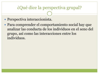 ¿Qué dice la perspectiva grupal?
 Perspectiva interaccionista.
 Para comprender el comportamiento social hay que
analizar las conducta de los individuos en el seno del
grupo, así como las interacciones entre los
individuos.
 