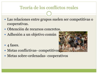 Teoría de los conflictos reales
 Las relaciones entre grupos suelen ser competitivas o
cooperativas.
 Obtención de recursos concretos.
 Adhesión a un objetivo común
 4 fases.
 Metas conflictivas- competitivos y hostiles
 Metas sobre-ordenadas- cooperativos
 