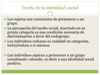 Teoría de la identidad social
 Los sujetos son conscientes de pertenecer a un
grupo.
 La percepción del medio social, insertado en su
propia categoría es una condición necesaria de
discriminación a favor del endogrupo.
 Los individuos ordenan su realidad en categorías,
incluyéndose a si mismos.
 Los individuos aspiran a pertenecer a un grupo
socialmente valorado, es decir a una identidad social
positiva.
 