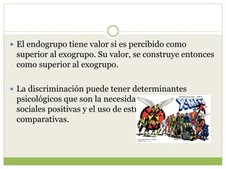  El endogrupo tiene valor si es percibido como
superior al exogrupo. Su valor, se construye entonces
como superior al exogrupo.
 La discriminación puede tener determinantes
psicológicos que son la necesidad de afiliaciones
sociales positivas y el uso de estrategias
comparativas.
 