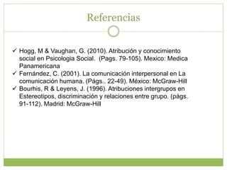 Referencias
 Hogg, M & Vaughan, G. (2010). Atribución y conocimiento
social en Psicologia Social. (Pags. 79-105). Mexico: Medica
Panamericana
 Fernández, C. (2001). La comunicación interpersonal en La
comunicación humana. (Págs.. 22-49). México: McGraw-Hill
 Bourhis, R & Leyens, J. (1996). Atribuciones intergrupos en
Estereotipos, discriminación y relaciones entre grupo. (págs.
91-112). Madrid: McGraw-Hill
 