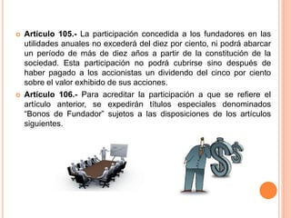  Artículo 105.- La participación concedida a los fundadores en las 
utilidades anuales no excederá del diez por ciento, ni podrá abarcar 
un período de más de diez años a partir de la constitución de la 
sociedad. Esta participación no podrá cubrirse sino después de 
haber pagado a los accionistas un dividendo del cinco por ciento 
sobre el valor exhibido de sus acciones. 
 Artículo 106.- Para acreditar la participación a que se refiere el 
artículo anterior, se expedirán títulos especiales denominados 
“Bonos de Fundador” sujetos a las disposiciones de los artículos 
siguientes. 
 