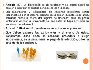  Artículo 117.- La distribución de las utilidades y del capital social se 
hará en proporción al importe exhibido de las acciones. 
 Los suscriptores y adquirentes de acciones pagadoras serán 
responsables por el importe insoluto de la acción durante cinco años, 
contados desde la fecha del registro de traspaso; pero no podrá 
reclamarse el pago al enajenante sin que antes se haga exclusión en 
los bienes del adquirente. 
 Artículo 118.- Cuando constare en las acciones el plazo en q 
 Que deban pagarse las exhibiciones y el monto de éstas, 
transcurrido dicho plazo, la sociedad procederá a exigir 
judicialmente, en la vía sumaria, el pago de la exhibición, o bien a 
la venta de las acciones. 
 