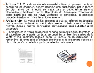  Artículo 119. Cuando se decrete una exhibición cuyo plazo o monto no 
conste en las acciones, deberá hacerse una publicación, por lo menos 
30 días antes de la fecha señalada para el pago, en el sistema 
electrónico establecido por la Secretaría de Economía. Transcurrido 
dicho plazo sin que se haya verificado la exhibición, la sociedad 
procederá en los términos del artículo anterior. 
 Artículo 120.- La venta de las acciones a que se refieren los artículos 
que preceden, se hará por medio de corredor titulado y se extenderán 
nuevos títulos o nuevos certificados provisionales para substituir a los 
anteriores. 
 El producto de la venta se aplicará al pago de la exhibición decretada, y 
si excediere del importe de ésta, se cubrirán también los gastos de la 
venta y los intereses legales sobre el monto de la exhibición. El 
remanente se entregará al antiguo accionista, si lo reclamare dentro del 
plazo de un año, contado a partir de la fecha de la venta. 
 