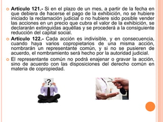  Artículo 121.- Si en el plazo de un mes, a partir de la fecha en 
que debiera de hacerse el pago de la exhibición, no se hubiere 
iniciado la reclamación judicial o no hubiere sido posible vender 
las acciones en un precio que cubra el valor de la exhibición, se 
declararán extinguidas aquéllas y se procederá a la consiguiente 
reducción del capital social. 
 Artículo 122.- Cada acción es indivisible, y en consecuencia, 
cuando haya varios copropietarios de una misma acción, 
nombrarán un representante común, y si no se pusieren de 
acuerdo, el nombramiento será hecho por la autoridad judicial. 
 El representante común no podrá enajenar o gravar la acción, 
sino de acuerdo con las disposiciones del derecho común en 
materia de copropiedad. 
 