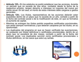  Artículo 123.- En los estatutos se podrá establecer que las acciones, durante 
un período que no exceda de tres años, contados desde la fecha de la 
respectiva emisión, tengan derecho a intereses no mayores del nueve por 
ciento anual. En tal caso, el monto de estos intereses debe cargarse a gastos 
generales. 
 Artículo 124.- Los títulos, representativos de las acciones deberán estar 
expedidos dentro de un plazo que no exceda de un año, contado a partir de 
la fecha del contrato social o de la modificación de éste, en que se formalice 
el aumento de capital. 
 Mientras se entregan los títulos podrán expedirse certificados provisionales, 
que serán siempre nominativos y que deberán canjearse por los títulos, en su 
oportunidad. 
 Los duplicados del programa en que se hayan verificado las suscripciones, 
se canjearán por títulos definitivos o certificados provisionales, dentro de un 
plazo que no excederá de dos meses, contado a partir de la fecha del 
contrato social. Los duplicados servirán como certificados provisionales o 
títulos definitivos, en los casos que esta Ley señala. 
 