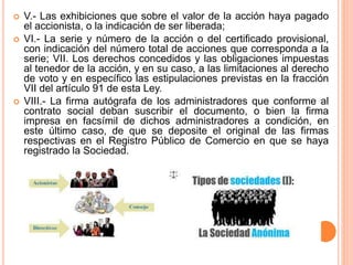  V.- Las exhibiciones que sobre el valor de la acción haya pagado 
el accionista, o la indicación de ser liberada; 
 VI.- La serie y número de la acción o del certificado provisional, 
con indicación del número total de acciones que corresponda a la 
serie; VII. Los derechos concedidos y las obligaciones impuestas 
al tenedor de la acción, y en su caso, a las limitaciones al derecho 
de voto y en específico las estipulaciones previstas en la fracción 
VII del artículo 91 de esta Ley. 
 VIII.- La firma autógrafa de los administradores que conforme al 
contrato social deban suscribir el documento, o bien la firma 
impresa en facsímil de dichos administradores a condición, en 
este último caso, de que se deposite el original de las firmas 
respectivas en el Registro Público de Comercio en que se haya 
registrado la Sociedad. 
 