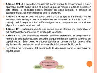  Artículo 129.- La sociedad considerará como dueño de las acciones a quien 
aparezca inscrito como tal en el registro a que se refiere el artículo anterior. A 
este efecto, la sociedad deberá inscribir en dicho registro, a petición de 
cualquier titular, las transmisiones que se efectúen. 
 Artículo 130.- En el contrato social podrá pactarse que la transmisión de las 
acciones sólo se haga con la autorización del consejo de administración. El 
consejo podrá negar la autorización designando un comprador de las acciones 
al precio corriente en el mercado. 
 Artículo 131.- La transmisión de una acción que se efectúe por medio diverso 
del endoso deberá anotarse en el título de la acción. 
 Artículo 132. Los accionistas tendrán derecho preferente, en proporción al 
número de sus acciones, para suscribir las que emitan en caso de aumento del 
capital social. Este derecho deberá ejercitarse dentro de los quince días 
siguientes a la publicación en el sistema electrónico establecido por la 
 Secretaría de Economía, del acuerdo de la Asamblea sobre el aumento del 
capital social. 
 