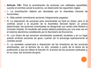  Artículo 136.- Para la amortización de acciones con utilidades repartibles, 
cuando el contrato social la autorice, se observarán las siguientes reglas: 
 I.- La amortización deberá ser decretada por la Asamblea General de 
Accionistas; 
 II.- Sólo podrán amortizarse acciones íntegramente pagadas; 
 III. La adquisición de acciones para amortizarlas se hará en bolsa; pero si el 
contrato social o el acuerdo de la Asamblea General fijaren un precio 
determinado, las acciones amortizadas se designarán por sorteo ante Notario o 
Corredor titulado. El resultado del sorteo deberá publicarse por una sola vez en 
el sistema electrónico establecido por la Secretaría de Economía; 
 IV.- Los títulos de las acciones amortizadas quedarán anulados y en su lugar 
podrán emitirse acciones de goce, cuando así lo prevenga expresamente el 
contrato social; 
 V.- La sociedad conservará a disposición de los tenedores de las acciones 
amortizadas, por el término de un año, contado a partir de la fecha de la 
publicación a que se refiere la fracción III, el precio de las acciones sorteadas y, 
en su caso, las acciones de goce. 
 