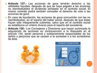  Artículo 137.- Las acciones de goce tendrán derecho a las 
utilidades líquidas, después de que se haya pagado a las acciones 
no reembolsables el dividendo señalado en el contrato social. El 
mismo contrato podrá también conceder el derecho de voto a las 
acciones de goce. 
 En caso de liquidación, las acciones de goce concurrirán con las no 
reembolsadas, en el reparto del haber social, después de que éstas 
hayan sido íntegramente cubiertas, salvo que en el contrato social 
se establezca un criterio diverso para el reparto del excedente. 
 Artículo 138.- Los Consejeros y Directores que hayan autorizado la 
adquisición de acciones en contravención a lo dispuesto en el 
artículo 134, serán personal y solidariamente responsables de los 
daños y perjuicios que se causen a la sociedad o a los acreedores 
de ésta. 
 