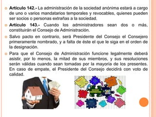  Artículo 142.- La administración de la sociedad anónima estará a cargo 
de uno o varios mandatarios temporales y revocables, quienes pueden 
ser socios o personas extrañas a la sociedad. 
 Artículo 143.- Cuando los administradores sean dos o más, 
constituirán el Consejo de Administración. 
 Salvo pacto en contrario, será Presidente del Consejo el Consejero 
primeramente nombrado, y a falta de éste el que le siga en el orden de 
la designación. 
 Para que el Consejo de Administración funcione legalmente deberá 
asistir, por lo menos, la mitad de sus miembros, y sus resoluciones 
serán válidas cuando sean tomadas por la mayoría de los presentes. 
En caso de empate, el Presidente del Consejo decidirá con voto de 
calidad. 
 