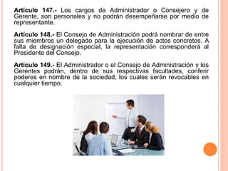 Artículo 147.- Los cargos de Administrador o Consejero y de 
Gerente, son personales y no podrán desempeñarse por medio de 
representante. 
Artículo 148.- El Consejo de Administración podrá nombrar de entre 
sus miembros un delegado para la ejecución de actos concretos. A 
falta de designación especial, la representación corresponderá al 
Presidente del Consejo. 
Artículo 149.- El Administrador o el Consejo de Administración y los 
Gerentes podrán, dentro de sus respectivas facultades, conferir 
poderes en nombre de la sociedad, los cuales serán revocables en 
cualquier tiempo. 
 