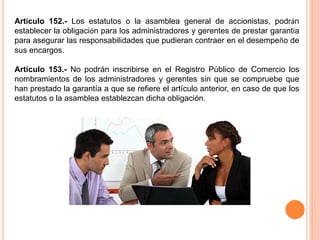 Artículo 152.- Los estatutos o la asamblea general de accionistas, podrán 
establecer la obligación para los administradores y gerentes de prestar garantía 
para asegurar las responsabilidades que pudieran contraer en el desempeño de 
sus encargos. 
Artículo 153.- No podrán inscribirse en el Registro Público de Comercio los 
nombramientos de los administradores y gerentes sin que se compruebe que 
han prestado la garantía a que se refiere el artículo anterior, en caso de que los 
estatutos o la asamblea establezcan dicha obligación. 
 