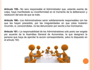 Artículo 159.- No será responsable el Administrador que, estando exento de 
culpa, haya manifestado su inconformidad en el momento de la deliberación y 
resolución del acto de que se trate. 
Artículo 160.- Los Administradores serán solidariamente responsables con los 
que les hayan precedido, por las irregularidades en que éstos hubieren 
incurrido, si, conociéndolas, no las denunciaren por escrito a los Comisarios. 
Artículo 161.- La responsabilidad de los Administradores sólo podrá ser exigida 
por acuerdo de la Asamblea General de Accionistas, la que designará la 
persona que haya de ejercitar la acción correspondiente, salvo lo dispuesto en 
el artículo 163. 
 