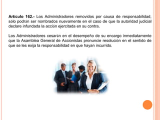 Artículo 162.- Los Administradores removidos por causa de responsabilidad, 
sólo podrán ser nombrados nuevamente en el caso de que la autoridad judicial 
declare infundada la acción ejercitada en su contra. 
Los Administradores cesarán en el desempeño de su encargo inmediatamente 
que la Asamblea General de Accionistas pronuncie resolución en el sentido de 
que se les exija la responsabilidad en que hayan incurrido. 
 