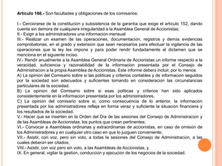 Artículo 166.- Son facultades y obligaciones de los comisarios: 
I.- Cerciorarse de la constitución y subsistencia de la garantía que exige el artículo 152, dando 
cuenta sin demora de cualquiera irregularidad a la Asamblea General de Accionistas; 
II.- Exigir a los administradores una información mensual 
III.- Realizar un examen de las operaciones, documentación, registros y demás evidencias 
comprobatorias, en el grado y extensión que sean necesarios para efectuar la vigilancia de las 
operaciones que la ley les impone y para poder rendir fundadamente el dictamen que se 
menciona en el siguiente inciso. 
IV.- Rendir anualmente a la Asamblea General Ordinaria de Accionistas un informe respecto a la 
veracidad, suficiencia y razonabilidad de la información presentada por el Consejo de 
Administración a la propia Asamblea de Accionistas. Este informe deberá incluir, por lo menos: 
A) La opinión del Comisario sobre si las políticas y criterios contables y de información seguidos 
por la sociedad son adecuados y suficientes tomando en consideración las circunstancias 
particulares de la sociedad. 
B) La opinión del Comisario sobre si esas políticas y criterios han sido aplicados 
consistentemente en la información presentada por los administradores. 
C) La opinión del comisario sobre si, como consecuencia de lo anterior, la información 
presentada por los administradores refleja en forma veraz y suficiente la situación financiera y 
los resultados de la sociedad. 
V.- Hacer que se inserten en la Orden del Día de las sesiones del Consejo de Administración y 
de las Asambleas de Accionistas, los puntos que crean pertinentes; 
VI.- Convocar a Asambleas ordinarias y extraordinarias de accionistas, en caso de omisión de 
los Administradores y en cualquier otro caso en que lo juzguen conveniente; 
VII.- Asistir, con voz, pero sin voto, a todas la sesiones del Consejo de Administración, a las 
cuales deberán ser citados; 
VIII.- Asistir, con voz pero sin voto, a las Asambleas de Accionistas, y 
IX. En general, vigilar la gestión, conducción y ejecución de los negocios de la sociedad. 
 