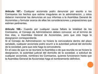 Artículo 167.- Cualquier accionista podrá denunciar por escrito a los 
Comisarios los hechos que estime irregulares en la administración, y éstos 
deberán mencionar las denuncias en sus informes a la Asamblea General de 
Accionistas y formular acerca de ellas las consideraciones y proposiciones que 
estimen pertinentes. 
Artículo 168.- Cuando por cualquier causa faltare la totalidad de los 
Comisarios, el Consejo de Administración deberá convocar, en el término de 
tres días, a Asamblea General de Accionistas, para que ésta haga la 
designación correspondiente. 
Si el Consejo de Administración no hiciere la convocatoria dentro del plazo 
señalado, cualquier accionista podrá ocurrir a la autoridad judicial del domicilio 
de la sociedad, para que ésta haga la convocatoria. 
En el caso de que no se reuniere la Asamblea o de que reunida no se hiciere la 
designación, la autoridad judicial del domicilio de la sociedad, a solicitud de 
cualquier accionista, nombrará los Comisarios, quienes funcionarán hasta que 
la Asamblea General de Accionistas haga el nombramiento definitivo. 
 