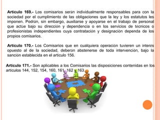 Artículo 169.- Los comisarios serán individualmente responsables para con la 
sociedad por el cumplimiento de las obligaciones que la ley y los estatutos les 
imponen. Podrán, sin embargo, auxiliarse y apoyarse en el trabajo de personal 
que actúe bajo su dirección y dependencia o en los servicios de técnicos o 
profesionistas independientes cuya contratación y designación dependa de los 
propios comisarios. 
Artículo 170.- Los Comisarios que en cualquiera operación tuvieren un interés 
opuesto al de la sociedad, deberán abstenerse de toda intervención, bajo la 
sanción establecida en el artículo 156. 
Artículo 171.- Son aplicables a los Comisarios las disposiciones contenidas en los 
artículos 144, 152, 154, 160, 161, 162 y 163. 
 