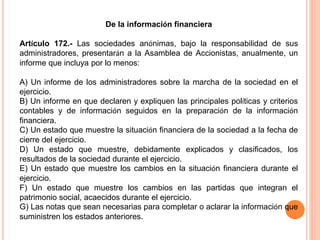 De la información financiera 
Artículo 172.- Las sociedades anónimas, bajo la responsabilidad de sus 
administradores, presentarán a la Asamblea de Accionistas, anualmente, un 
informe que incluya por lo menos: 
A) Un informe de los administradores sobre la marcha de la sociedad en el 
ejercicio. 
B) Un informe en que declaren y expliquen las principales políticas y criterios 
contables y de información seguidos en la preparación de la información 
financiera. 
C) Un estado que muestre la situación financiera de la sociedad a la fecha de 
cierre del ejercicio. 
D) Un estado que muestre, debidamente explicados y clasificados, los 
resultados de la sociedad durante el ejercicio. 
E) Un estado que muestre los cambios en la situación financiera durante el 
ejercicio. 
F) Un estado que muestre los cambios en las partidas que integran el 
patrimonio social, acaecidos durante el ejercicio. 
G) Las notas que sean necesarias para completar o aclarar la información que 
suministren los estados anteriores. 
 