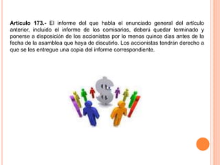 Artículo 173.- El informe del que habla el enunciado general del artículo 
anterior, incluido el informe de los comisarios, deberá quedar terminado y 
ponerse a disposición de los accionistas por lo menos quince días antes de la 
fecha de la asamblea que haya de discutirlo. Los accionistas tendrán derecho a 
que se les entregue una copia del informe correspondiente. 
 