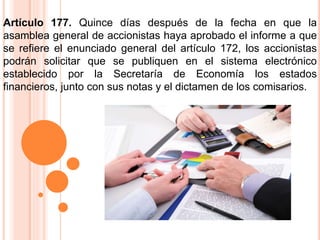 Artículo 177. Quince días después de la fecha en que la 
asamblea general de accionistas haya aprobado el informe a que 
se refiere el enunciado general del artículo 172, los accionistas 
podrán solicitar que se publiquen en el sistema electrónico 
establecido por la Secretaría de Economía los estados 
financieros, junto con sus notas y el dictamen de los comisarios. 
 