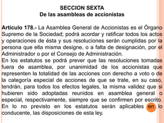 SECCION SEXTA 
De las asambleas de accionistas 
Artículo 178.- La Asamblea General de Accionistas es el Órgano 
Supremo de la Sociedad; podrá acordar y ratificar todos los actos 
y operaciones de ésta y sus resoluciones serán cumplidas por la 
persona que ella misma designe, o a falta de designación, por el 
Administrador o por el Consejo de Administración. 
En los estatutos se podrá prever que las resoluciones tomadas 
fuera de asamblea, por unanimidad de los accionistas que 
representen la totalidad de las acciones con derecho a voto o de 
la categoría especial de acciones de que se trate, en su caso, 
tendrán, para todos los efectos legales, la misma validez que si 
hubieren sido adoptadas reunidos en asamblea general o 
especial, respectivamente, siempre que se confirmen por escrito. 
En lo no previsto en los estatutos serán aplicables en lo 
conducente, las disposiciones de esta ley. 
 