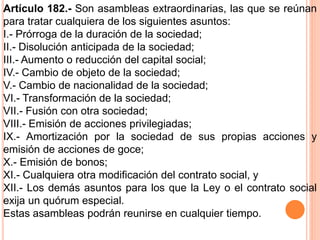 Artículo 182.- Son asambleas extraordinarias, las que se reúnan 
para tratar cualquiera de los siguientes asuntos: 
I.- Prórroga de la duración de la sociedad; 
II.- Disolución anticipada de la sociedad; 
III.- Aumento o reducción del capital social; 
IV.- Cambio de objeto de la sociedad; 
V.- Cambio de nacionalidad de la sociedad; 
VI.- Transformación de la sociedad; 
VII.- Fusión con otra sociedad; 
VIII.- Emisión de acciones privilegiadas; 
IX.- Amortización por la sociedad de sus propias acciones y 
emisión de acciones de goce; 
X.- Emisión de bonos; 
XI.- Cualquiera otra modificación del contrato social, y 
XII.- Los demás asuntos para los que la Ley o el contrato social 
exija un quórum especial. 
Estas asambleas podrán reunirse en cualquier tiempo. 
 