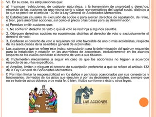  VII. En su caso, las estipulaciones que: 
 a) Impongan restricciones, de cualquier naturaleza, a la transmisión de propiedad o derechos, 
respecto de las acciones de una misma serie o clase representativas del capital social, distintas a 
lo que se prevé en el artículo 130 de la Ley General de Sociedades Mercantiles. 
 b) Establezcan causales de exclusión de socios o para ejercer derechos de separación, de retiro, 
o bien, para amortizar acciones, así como el precio o las bases para su determinación. 
 c) Permitan emitir acciones que: 
 1. No confieran derecho de voto o que el voto se restrinja a algunos asuntos. 
 2. Otorguen derechos sociales no económicos distintos al derecho de voto o exclusivamente el 
derecho de voto. 
 3. Confieran el derecho de veto o requieran del voto favorable de uno o más accionistas, respecto 
de las resoluciones de la asamblea general de accionistas. 
 Las acciones a que se refiere este inciso, computarán para la determinación del quórum requerido 
para la instalación y votación en las asambleas de accionistas, exclusivamente en los asuntos 
respecto de los cuales confieran el derecho de voto a sus titulares. 
 d) Implementen mecanismos a seguir en caso de que los accionistas no lleguen a acuerdos 
respecto de asuntos específicos. 
 e) Amplíen, limiten o nieguen el derecho de suscripción preferente a que se refiere el artículo 132 
de la Ley General de Sociedades Mercantiles. 
 f) Permitan limitar la responsabilidad en los daños y perjuicios ocasionados por sus consejeros y 
funcionarios, derivados de los actos que ejecuten o por las decisiones que adopten, siempre que 
no se trate de actos dolosos o de mala fe, o bien, ilícitos conforme a ésta u otras leyes. 
 