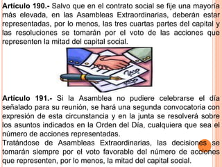 Artículo 190.- Salvo que en el contrato social se fije una mayoría 
más elevada, en las Asambleas Extraordinarias, deberán estar 
representadas, por lo menos, las tres cuartas partes del capital y 
las resoluciones se tomarán por el voto de las acciones que 
representen la mitad del capital social. 
Artículo 191.- Si la Asamblea no pudiere celebrarse el día 
señalado para su reunión, se hará una segunda convocatoria con 
expresión de esta circunstancia y en la junta se resolverá sobre 
los asuntos indicados en la Orden del Día, cualquiera que sea el 
número de acciones representadas. 
Tratándose de Asambleas Extraordinarias, las decisiones se 
tomarán siempre por el voto favorable del número de acciones 
que representen, por lo menos, la mitad del capital social. 
 