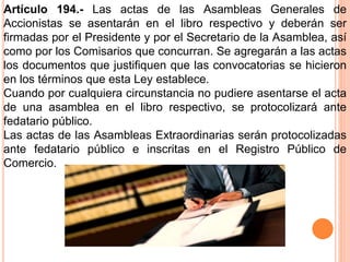 Artículo 194.- Las actas de las Asambleas Generales de 
Accionistas se asentarán en el libro respectivo y deberán ser 
firmadas por el Presidente y por el Secretario de la Asamblea, así 
como por los Comisarios que concurran. Se agregarán a las actas 
los documentos que justifiquen que las convocatorias se hicieron 
en los términos que esta Ley establece. 
Cuando por cualquiera circunstancia no pudiere asentarse el acta 
de una asamblea en el libro respectivo, se protocolizará ante 
fedatario público. 
Las actas de las Asambleas Extraordinarias serán protocolizadas 
ante fedatario público e inscritas en el Registro Público de 
Comercio. 
 